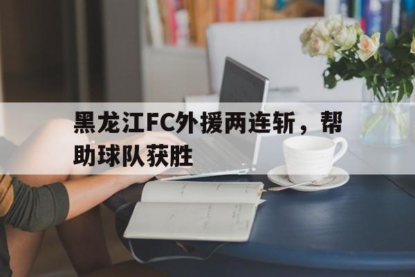 开云线上官网-黑龙江FC外援两连斩，帮助球队获胜