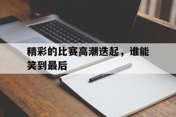 开云线上官网-精彩的比赛高潮迭起，谁能笑到最后