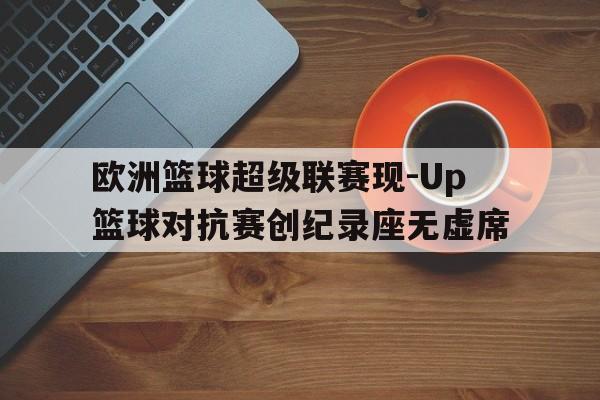 开云线上官网-欧洲篮球超级联赛现-Up篮球对抗赛创纪录座无虚席