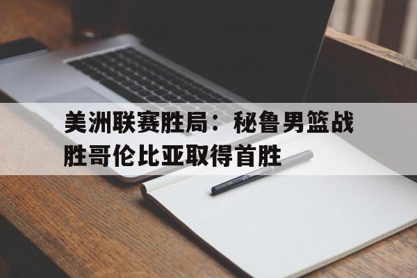 开云线上官网-美洲联赛胜局：秘鲁男篮战胜哥伦比亚取得首胜