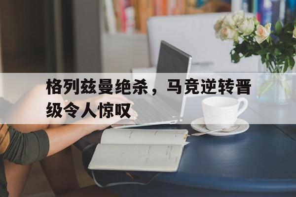 开云线上软件-格列兹曼绝杀，马竞逆转晋级令人惊叹
